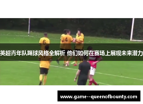 英超青年队踢球风格全解析 他们如何在赛场上展现未来潜力