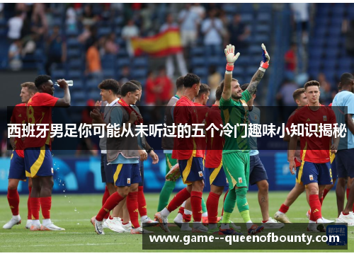 西班牙男足你可能从未听过的五个冷门趣味小知识揭秘 西班牙男足你可能从未听过的五个冷门趣味小知识揭秘