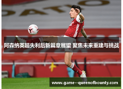 阿森纳英超失利后新篇章展望 聚焦未来重建与挑战